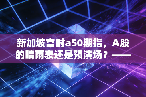 新加坡富时a50期指，A股的晴雨表还是预演场？—— 一个老股民眼中的先行指标