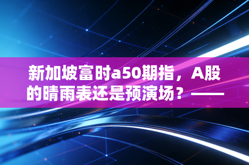 新加坡富时a50期指，A股的晴雨表还是预演场？—— 一个老股民眼中的先行指标