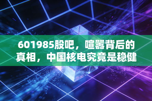 601985股吧,喧嚣背后的真相,中国核电究竟是稳健的养老仓还是被错杀的潜力股?