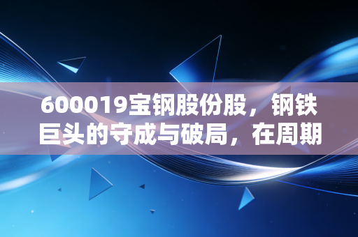 600019宝钢股份股,钢铁巨头的守成与破局,在周期低谷中寻找确定性的红利