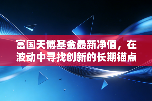 富国天博基金最新净值,在波动中寻找创新的长期锚点