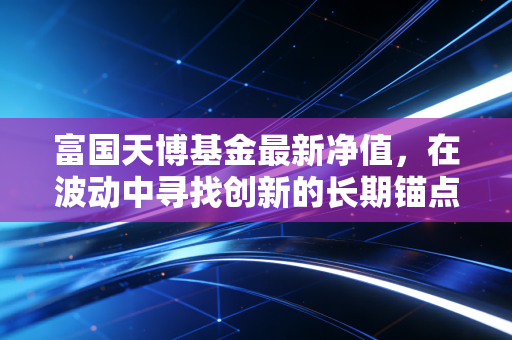 富国天博基金最新净值,在波动中寻找创新的长期锚点