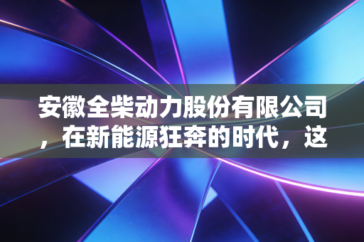 安徽全柴动力股份有限公司，在新能源狂奔的时代，这家老牌发动机厂还能跑多远？
