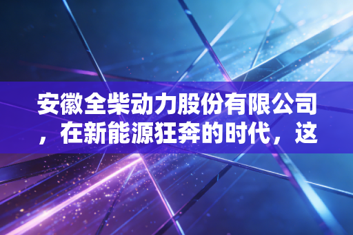 安徽全柴动力股份有限公司，在新能源狂奔的时代，这家老牌发动机厂还能跑多远？
