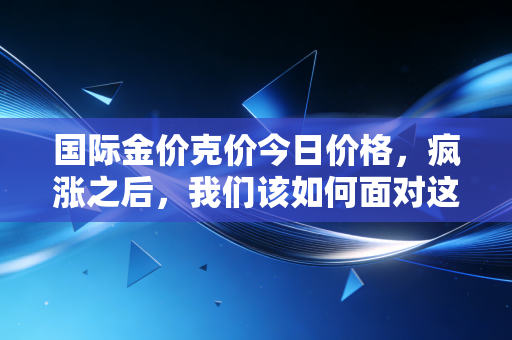 国际金价克价今日价格,疯涨之后,我们该如何面对这烫手的财富避风港?