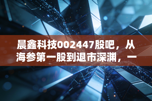 晨鑫科技002447股吧,从海参第一股到退市深渊,一场关于贪婪与悔恨的警示录