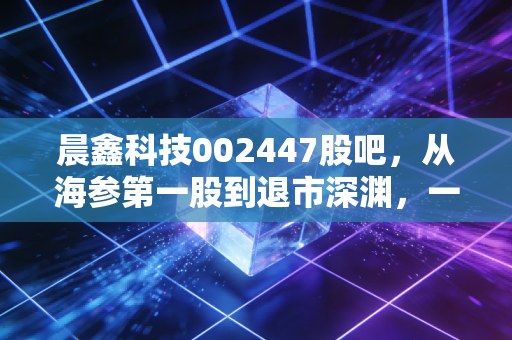 晨鑫科技002447股吧，从海参第一股到退市深渊，一场关于贪婪与悔恨的警示录