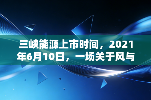 三峡能源上市时间，2021年6月10日，一场关于风与光的资本盛宴