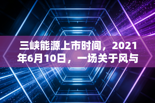 三峡能源上市时间，2021年6月10日，一场关于风与光的资本盛宴