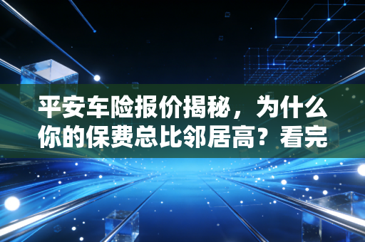 平安车险报价揭秘，为什么你的保费总比邻居高？看完这篇你就懂了