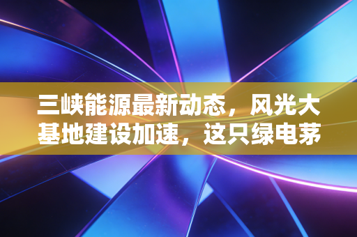 三峡能源最新动态,风光大基地建设加速,这只绿电茅台还值得长拿吗?