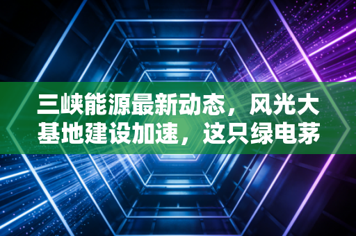 三峡能源最新动态，风光大基地建设加速，这只绿电茅台还值得长拿吗？