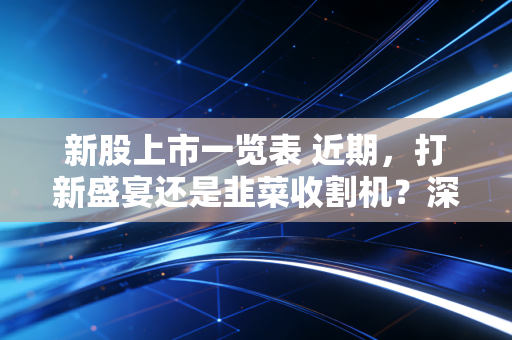 新股上市一览表 近期，打新盛宴还是韭菜收割机？深度解析当下的申购策略与避坑指南