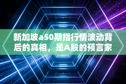 新加坡a50期指行情波动背后的真相，是A股的预言家还是情绪的放大器？