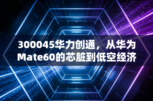 300045华力创通，从华为Mate60的芯脏到低空经济的风口，这只股还能飞多远？