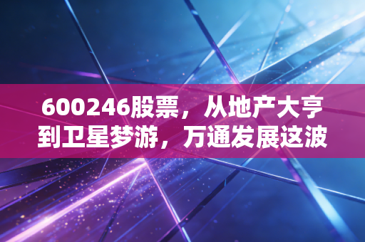 600246股票，从地产大亨到卫星梦游，万通发展这波转型是救命稻草还是资本游戏？