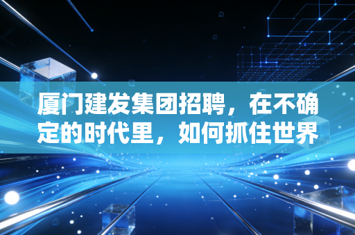 厦门建发集团招聘,在不确定的时代里,如何抓住世界500强的确定性机遇?