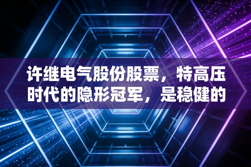 许继电气股份股票，特高压时代的隐形冠军，是稳健的压舱石还是爆发的前夜？