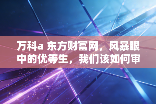 万科a 东方财富网,风暴眼中的优等生,我们该如何审视这艘巨轮的沉浮?