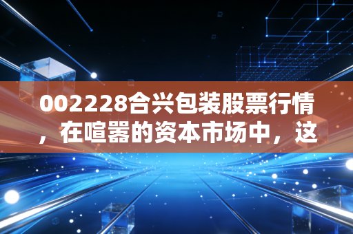 002228合兴包装股票行情，在喧嚣的资本市场中，这只纸箱大王还值得守候吗？