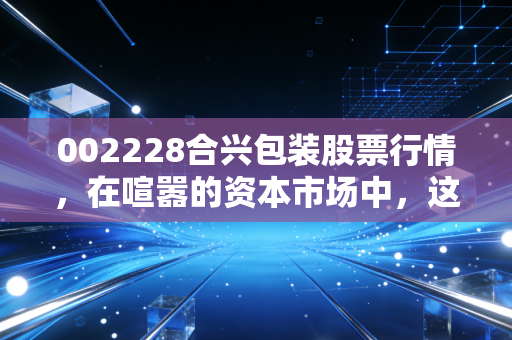 002228合兴包装股票行情，在喧嚣的资本市场中，这只纸箱大王还值得守候吗？