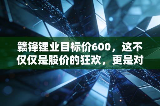 赣锋锂业目标价600，这不仅仅是股价的狂欢，更是对能源革命的终极押注