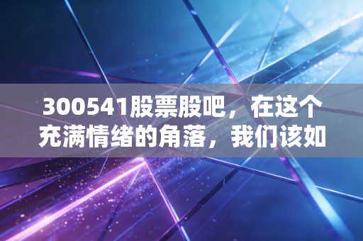 300541股票股吧，在这个充满情绪的角落，我们该如何理性看待先进数智的未来？