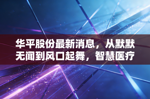 华平股份最新消息，从默默无闻到风口起舞，智慧医疗能否撑起创业板的一片天？