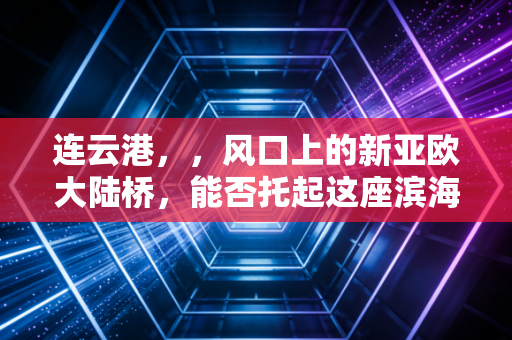 连云港,,风口上的新亚欧大陆桥,能否托起这座滨海城市的财富野心?