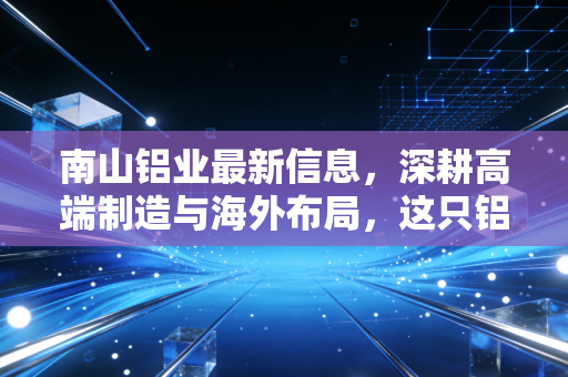 南山铝业最新信息,深耕高端制造与海外布局,这只铝业白马还能持有吗?