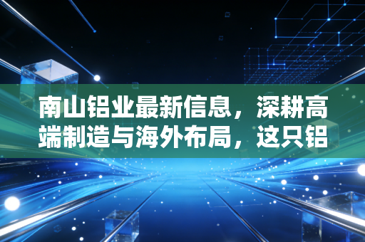 南山铝业最新信息,深耕高端制造与海外布局,这只铝业白马还能持有吗?