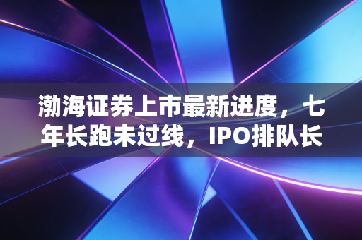 渤海证券上市最新进度，七年长跑未过线，IPO排队长龙里的守望者还要等多久？