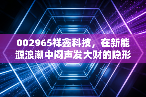 002965祥鑫科技,在新能源浪潮中闷声发大财的隐形冠军,值得你长期关注吗?