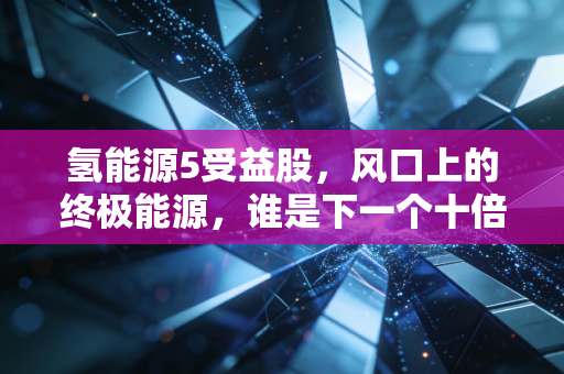 氢能源5受益股，风口上的终极能源，谁是下一个十倍股的潜力选手？