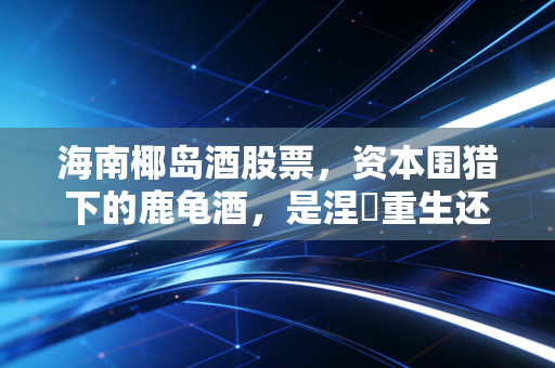 海南椰岛酒股票,资本围猎下的鹿龟酒,是涅槃重生还是昙花一现?