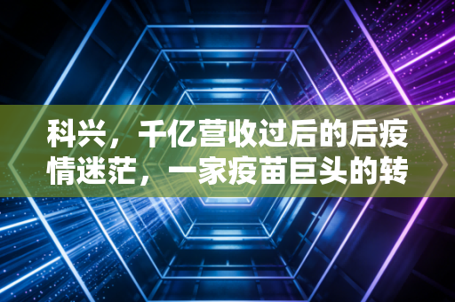 科兴,千亿营收过后的后疫情迷茫,一家疫苗巨头的转型阵痛与未来出路