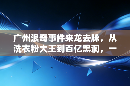广州浪奇事件来龙去脉,从洗衣粉大王到百亿黑洞,一场荒诞的资本魔术