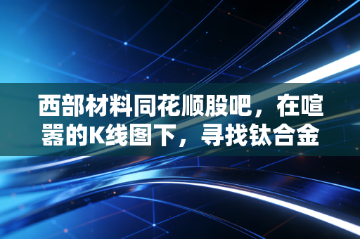 西部材料同花顺股吧,在喧嚣的K线图下,寻找钛合金的硬核投资逻辑