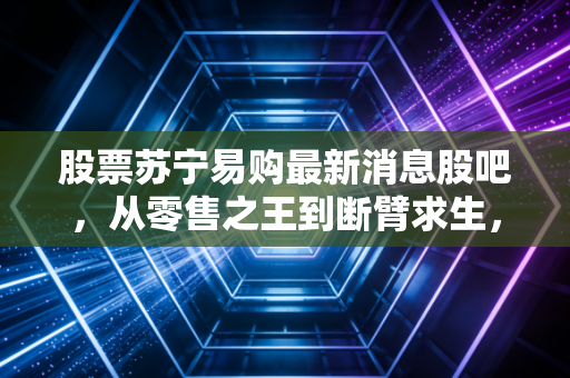 股票苏宁易购最新消息股吧,从零售之王到断臂求生,散户的信仰还能坚持多久?