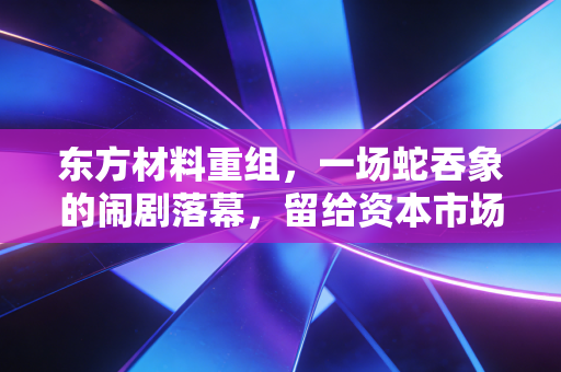东方材料重组，一场蛇吞象的闹剧落幕，留给资本市场的一地鸡毛与深刻反思
