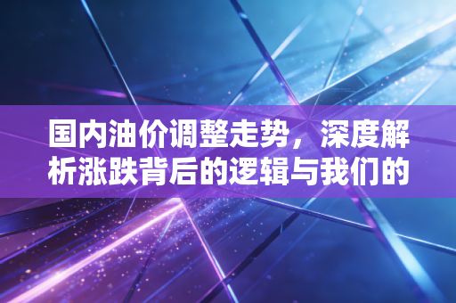 国内油价调整走势，深度解析涨跌背后的逻辑与我们的应对之道