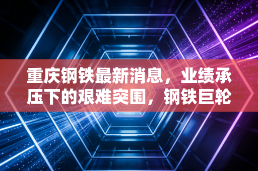 重庆钢铁最新消息,业绩承压下的艰难突围,钢铁巨轮能否驶出迷雾?