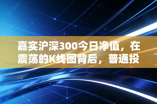 嘉实沪深300今日净值，在震荡的K线图背后，普通投资者该如何寻找定心丸？