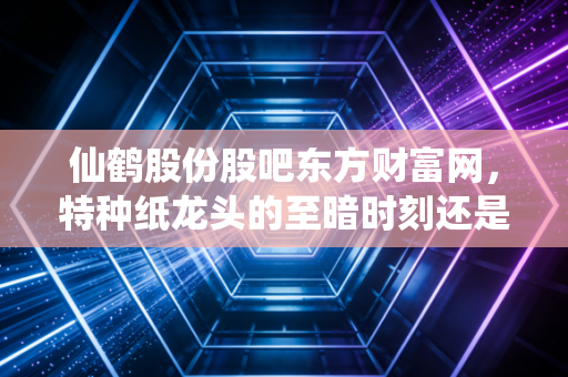 仙鹤股份股吧东方财富网,特种纸龙头的至暗时刻还是黄金坑?深度剖析转型背后的散户焦虑