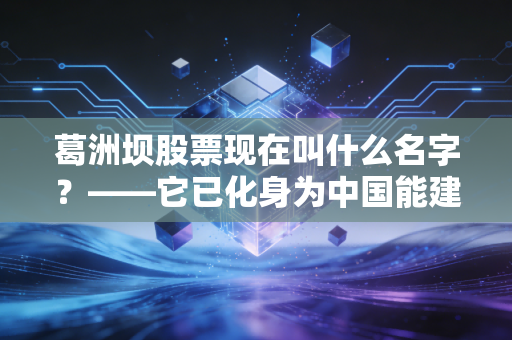 葛洲坝股票现在叫什么名字?——它已化身为中国能建,一场关于大国重器的资本蜕变