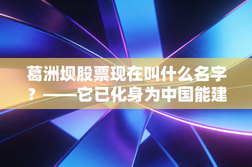 葛洲坝股票现在叫什么名字?——它已化身为中国能建,一场关于大国重器的资本蜕变