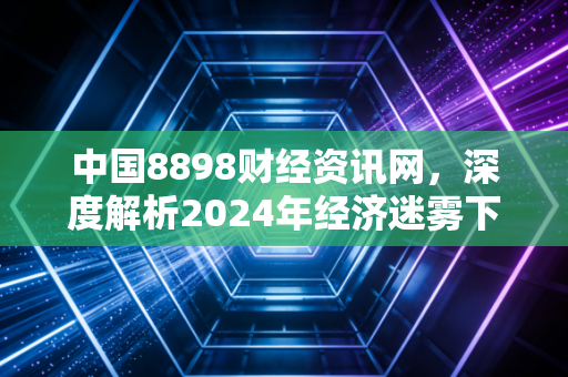 中国8898财经资讯网，深度解析2024年经济迷雾下的财富逻辑，普通人如何通过专业资讯守住钱袋子？