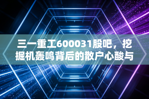 三一重工600031股吧，挖掘机轰鸣背后的散户心酸与周期之王的救赎之路