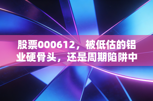 股票000612,被低估的铝业硬骨头,还是周期陷阱中的困兽?