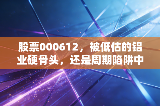 股票000612,被低估的铝业硬骨头,还是周期陷阱中的困兽?
